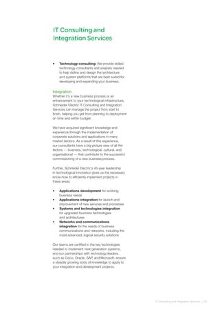 IT Consulting and
Integration Services
•	 Technology consulting: We provide skilled
technology consultants and analysts needed
to help define and design the architecture
and system platforms that are best suited for
developing and expanding your business.
Integration
Whether it’s a new business process or an
enhancement to your technological infrastructure,
Schneider Electric IT Consulting and Integration
Services can manage the project from start to
finish, helping you get from planning to deployment
on time and within budget.
We have acquired significant knowledge and
experience through the implementation of
corporate solutions and applications in many
market sectors. As a result of this experience,
our consultants have a big-picture view of all the
factors — business, technological, cultural, and
organisational — that contribute to the successful
commissioning of a new business process.
Further, Schneider Electric’s 45-year leadership
in technological innovation gives us the necessary
know-how to efficiently implement projects in
these areas:
•	 Applications development for evolving
business needs
•	 Applications integration for launch and
improvement of new services and processes
•	 Systems and technologies integration
for upgraded business technologies
and architectures
•	 Networks and communications
integration for the needs of business
communications and networks, including the
most advanced, logical security solutions
Our teams are certified in the key technologies
needed to implement next generation systems,
and our partnerships with technology leaders,
such as Cisco, Oracle, SAP, and Microsoft, ensure
a steadily growing body of knowledge to apply to
your integration and development projects.
IT Consulting and Integration Services | 04
 