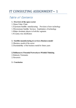 IT CONSULTING ASSIGNMENT~ 1
Table of Contents
1. Overview of the space sector
1.1SpaceValue Chain
1.2Upstream Satellite manufacturing: Provision of new technology
1.3Downstream Satellite Services: Exploitation of technology
1.4Major dominant players in both the segments
1.5Country wise distribution
2. Satellite manufacturing & services:Business model
2.1Business model of the sector
2.2Sustainability of the business model in future years
2.3Influencers/ Potential Networkers:Wishful Thinking
2.4Industry Visionaries
2.5Investors
3. Conclusion
 