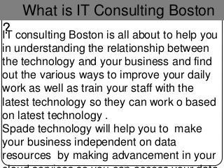 What is IT Consulting Boston
?IT consulting Boston is all about to help you
in understanding the relationship between
the technology and your business and find
out the various ways to improve your daily
work as well as train your staff with the
latest technology so they can work o based
on latest technology .
Spade technology will help you to make
your business independent on data
resources by making advancement in your
 