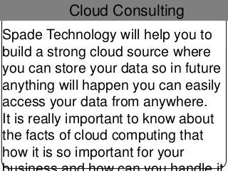 Cloud Consulting
Spade Technology will help you to
build a strong cloud source where
you can store your data so in future
anything will happen you can easily
access your data from anywhere.
It is really important to know about
the facts of cloud computing that
how it is so important for your
 