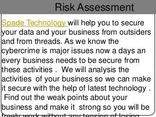 Risk Assessment
Spade Technology will help you to secure
your data and your business from outsiders
and from threads. As we know the
cybercrime is major issues now a days an
every business needs to be secure from
these activities . We will analysis the
activities of your business so we can make
it secure with the help of latest technology .
Find out the weak points about your
business and make it strong so you will be
 