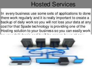 Hosted Services
In every business use some sets of applications to done
there work regularly and it is really important to create a
backup of daily work so you will not loss your data at any
cost for that Spade technology is providing one of the
Hosting solution to your business so you can easily work
on your daily basis and it will be secure by us at any
cost.
 