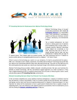 IT Consulting Services for Businesses from Abstract Technology Group
Abstract Technology Group is focused
on providing businesses with reliable IT
Consulting Services at a foreseeable
value. Their customized IT and Network
support can help your business contend
in today’s developing and international
market.
"As a medical professional, my main
concern is taking good care of patients
and maintaining their records safely in
computer systems. Abstract Technology
Group helped me concentrate on my
work, while they take care of all our IT
needs. Michael and his team are very
professional in dealing with any type of
IT system issues. They helped make our system running. We have assurance that our IT network is
secure and the privacy of susceptible patient account is compliant." - Dr. Sam & Team.
When it comes to the technology you need to run your enterprise, it’s hard to comprehend all the options.
With over 3 decades of joint industry experience, the skilled staff at Abstract Technology Group will help
you improve your businesses potential using most advanced technology. They will not only help save you
time and expense but also assist you nurture your business through more effective and useful systems.
Abstract Technology Group provides reliable computer consulting services that give your business the
benefits of modern technology, with the cost-effective support approach you need to preserve it. They
have a highly-experienced team of qualified professionals that is focused on delivering their clients’ needs
and providing superior IT Consulting Services and solutions.
Network Consulting Services Helps You Promote Your Company With Ease
In this cut throat competitive era, every ambitious business entrepreneur, company or workforce must be
fast and efficient in order to be profitable. There is no need to specify the fact that devices, like computers
and laptops are the main tools that are massively being used in a majority of these businesses. It is very
important for almost all the businesses to have a good system infrastructure that is capable enough of
supporting them. If you are looking for such support system for you business, then it is essential for you to
look into finding the network consulting services to help you.
 