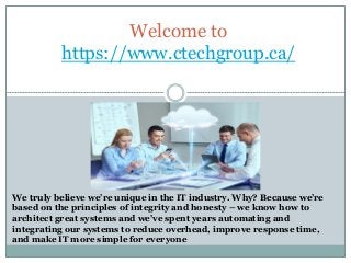 Welcome to
https://www.ctechgroup.ca/
We truly believe we’re unique in the IT industry. Why? Because we’re
based on the principles of integrity and honesty – we know how to
architect great systems and we’ve spent years automating and
integrating our systems to reduce overhead, improve response time,
and make IT more simple for everyone
 