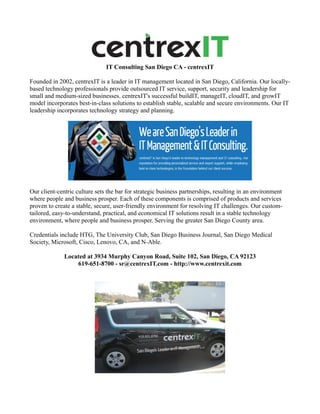 IT Consulting San Diego CA - centrexIT

Founded in 2002, centrexIT is a leader in IT management located in San Diego, California. Our locally-
based technology professionals provide outsourced IT service, support, security and leadership for
small and medium-sized businesses. centrexIT's successful buildIT, manageIT, cloudIT, and growIT
model incorporates best-in-class solutions to establish stable, scalable and secure environments. Our IT
leadership incorporates technology strategy and planning.




Our client-centric culture sets the bar for strategic business partnerships, resulting in an environment
where people and business prosper. Each of these components is comprised of products and services
proven to create a stable, secure, user-friendly environment for resolving IT challenges. Our custom-
tailored, easy-to-understand, practical, and economical IT solutions result in a stable technology
environment, where people and business prosper. Serving the greater San Diego County area.

Credentials include HTG, The University Club, San Diego Business Journal, San Diego Medical
Society, Microsoft, Cisco, Lenovo, CA, and N-Able.

              Located at 3934 Murphy Canyon Road, Suite 102, San Diego, CA 92123
                  619-651-8700 - sr@centrexIT.com - http://www.centrexit.com
 