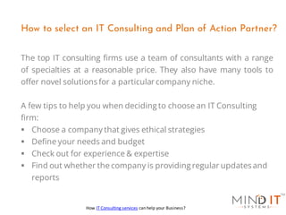 The top IT consulting firms use a team of consultants with a range
of specialties at a reasonable price. They also have many tools to
offer novel solutions for a particular company niche.
A few tips to help you when deciding to choose an IT Consulting
firm:
▪ Choose a company that gives ethical strategies
▪ Define your needs and budget
▪ Check out for experience & expertise
▪ Find out whether the company is providing regular updates and
reports
How to select an IT Consulting and Plan of Action Partner?
How IT Consulting services can help your Business?
 