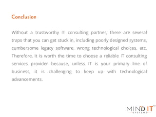 Without a trustworthy IT consulting partner, there are several
traps that you can get stuck in, including poorly designed systems,
cumbersome legacy software, wrong technological choices, etc.
Therefore, it is worth the time to choose a reliable IT consulting
services provider because, unless IT is your primary line of
business, it is challenging to keep up with technological
advancements.
Conclusion
 
