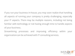 If you run your business in-house, you may soon realize that handling
all aspects of running your company is pretty challenging, especially
your IT aspects. There may be multiple reasons, including not being
familiar with technology or not having enough time to handle aspects
of your business.
Streamlining processes and improving efficiency within your
organizationcan be achieved with IT consulting services.
 