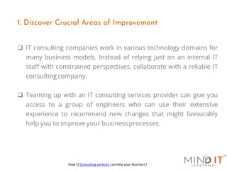 ❑ IT consulting companies work in various technology domains for
many business models. Instead of relying just on an internal IT
staff with constrained perspectives, collaborate with a reliable IT
consulting company.
❑ Teaming up with an IT consulting services provider can give you
access to a group of engineers who can use their extensive
experience to recommend new changes that might favourably
help you to improve your businessprocesses.
1. Discover Crucial Areas of Improvement
How IT Consulting services can help your Business?
 