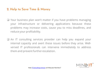 ❑ Your business plan won't matter if you have problems managing
your infrastructure or delivering applications because these
problems may increase costs, cause you to miss deadlines, and
reduce your profitability.
❑ An IT consulting services provider can help you expand your
internal capacity and avert these issues before they arise. Well-
versed IT professionals can intervene immediately to address
them and prevent further escalation.
2. Help to Save Time & Money
How IT Consulting services can help your Business?
 