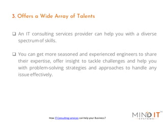 ❑ An IT consulting services provider can help you with a diverse
spectrumof skills.
❑ You can get more seasoned and experienced engineers to share
their expertise, offer insight to tackle challenges and help you
with problem-solving strategies and approaches to handle any
issue effectively.
3. Offers a Wide Array of Talents
How IT Consulting services can help your Business?
 