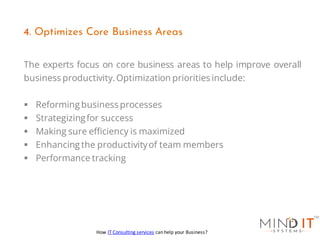 The experts focus on core business areas to help improve overall
business productivity.Optimization priorities include:
▪ Reforming business processes
▪ Strategizingfor success
▪ Making sure efficiency is maximized
▪ Enhancing the productivityof team members
▪ Performance tracking
4. Optimizes Core Business Areas
How IT Consulting services can help your Business?
 