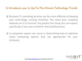 ❑ Business IT consulting services can be more effective at keeping
your technology running smoothly. The more your company
depends on it to function, the greater the result you can expect,
specifically,if you own a small or mid-sizedbusiness.
❑ A competent expert can assist in determining how to optimize
cloud computing options that are appropriate for your
company.
5. Introduces you to Up-To-The-Minute Technology Trends
How IT Consulting services can help your Business?
 