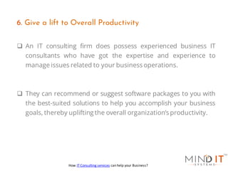 ❑ An IT consulting firm does possess experienced business IT
consultants who have got the expertise and experience to
manage issues related to your business operations.
❑ They can recommend or suggest software packages to you with
the best-suited solutions to help you accomplish your business
goals, thereby uplifting the overall organization’s productivity.
6. Give a lift to Overall Productivity
How IT Consulting services can help your Business?
 