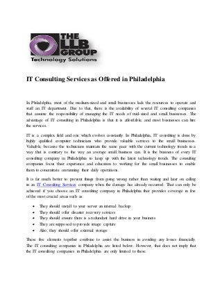 IT Consulting Services as Offered in Philadelphia
In Philadelphia, most of the medium-sized and small businesses lack the resources to operate and
staff an IT department. Due to that, there is the availability of several IT consulting companies
that assume the responsibility of managing the IT needs of mid-sized and small businesses. The
advantage of IT consulting in Philadelphia is that it is affordable, and most businesses can hire
the services.
IT is a complex field and one which evolves constantly. In Philadelphia, IT consulting is done by
highly qualified computer technicians who provide valuable services to the small businesses.
Valuable, because the technicians maintain the same pace with the current technology trends in a
way that is contrary to the way an average small business can. It is the business of every IT
consulting company in Philadelphia to keep up with the latest technology trends. The consulting
companies focus their experience and education to working for the small businesses to enable
them to concentrate on running their daily operations.
It is far much better to prevent things from going wrong rather than waiting and later on calling
in an IT Consulting Services company when the damage has already occurred. That can only be
achieved if you choose an IT consulting company in Philadelphia that provides coverage in five
of the most crucial areas such as:
 They should install to your server an internal backup
 They should offer disaster recovery services
 They should ensure there is a redundant hard drive in your business
 They are supposed to provide image capture
 Also, they should offer external storage
These five elements together combine to assist the business in avoiding any losses financially.
The IT consulting companies in Philadelphia are listed below. However, that does not imply that
the IT consulting companies in Philadelphia are only limited to these.
 