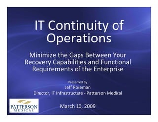 IT Continuity of 
   IT C ti it f
      Operations
 Minimize the Gaps Between Your 
 Mi i i th G         B t     Y
Recovery Capabilities and Functional 
  Requirements of the Enterprise
  Requirements of the Enterprise
                     Presented By
                                y
                     Jeff Roseman
   Director, IT Infrastructure ‐ Patterson Medical

                 March 10, 2009
 