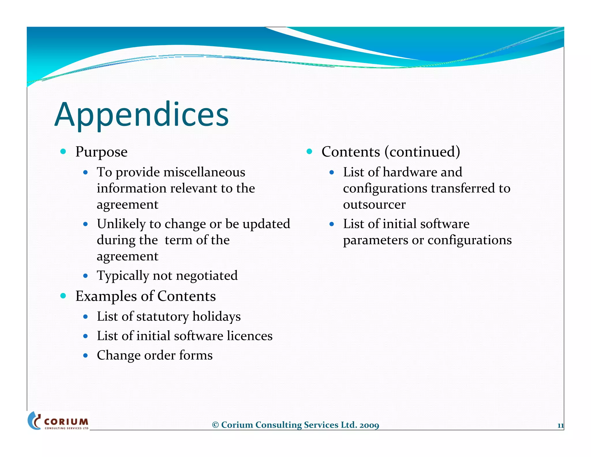 Appendices
 Purpose                                         Contents (continued)
    To provide miscellaneous                          List of hardware and 
    information relevant to the                       configurations transferred to 
    agreement                                         outsourcer
    Unlikely to change or be updated                  List of initial software 
    during the  term of the                           parameters or configurations
    agreement
    Typically not negotiated
 Examples of Contents
    List of statutory holidays
    List of initial software licences
    Change order forms




                         © Corium Consulting Services Ltd. 2009                        11
 