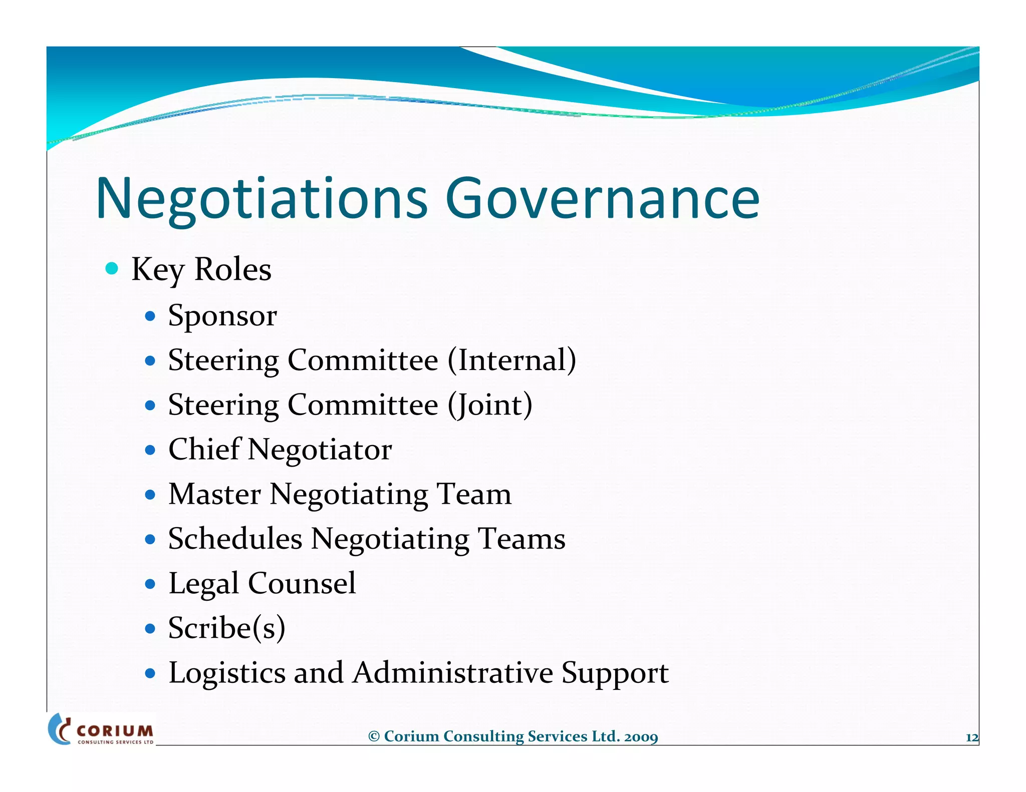 Negotiations Governance
 Key Roles
   Sponsor
   Steering Committee (Internal)
   Steering Committee (Joint)
   Chief Negotiator
   Master Negotiating Team
   Schedules Negotiating Teams
   Legal Counsel
   Scribe(s)
   Logistics and Administrative Support
                 © Corium Consulting Services Ltd. 2009   12
 
