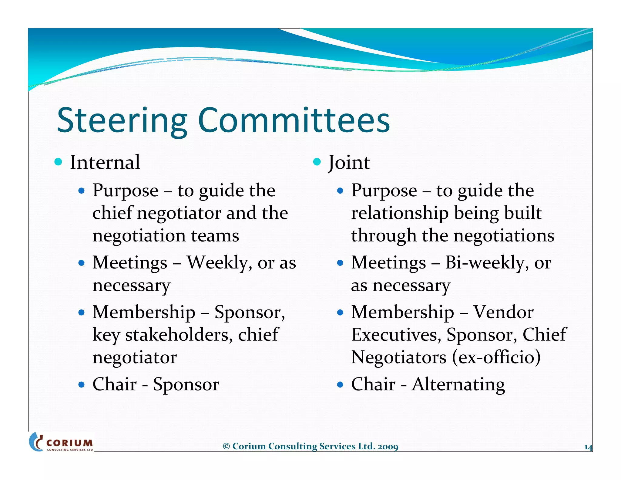 Steering Committees
Internal                               Joint
  Purpose – to guide the                    Purpose – to guide the 
  chief negotiator and the                  relationship being built 
  negotiation teams                         through the negotiations
  Meetings – Weekly, or as                  Meetings – Bi‐weekly, or 
  necessary                                 as necessary
  Membership – Sponsor,                     Membership – Vendor 
  key stakeholders, chief                   Executives, Sponsor, Chief 
  negotiator                                Negotiators (ex‐officio)
  Chair ‐ Sponsor                           Chair ‐ Alternating


                 © Corium Consulting Services Ltd. 2009                   14
 