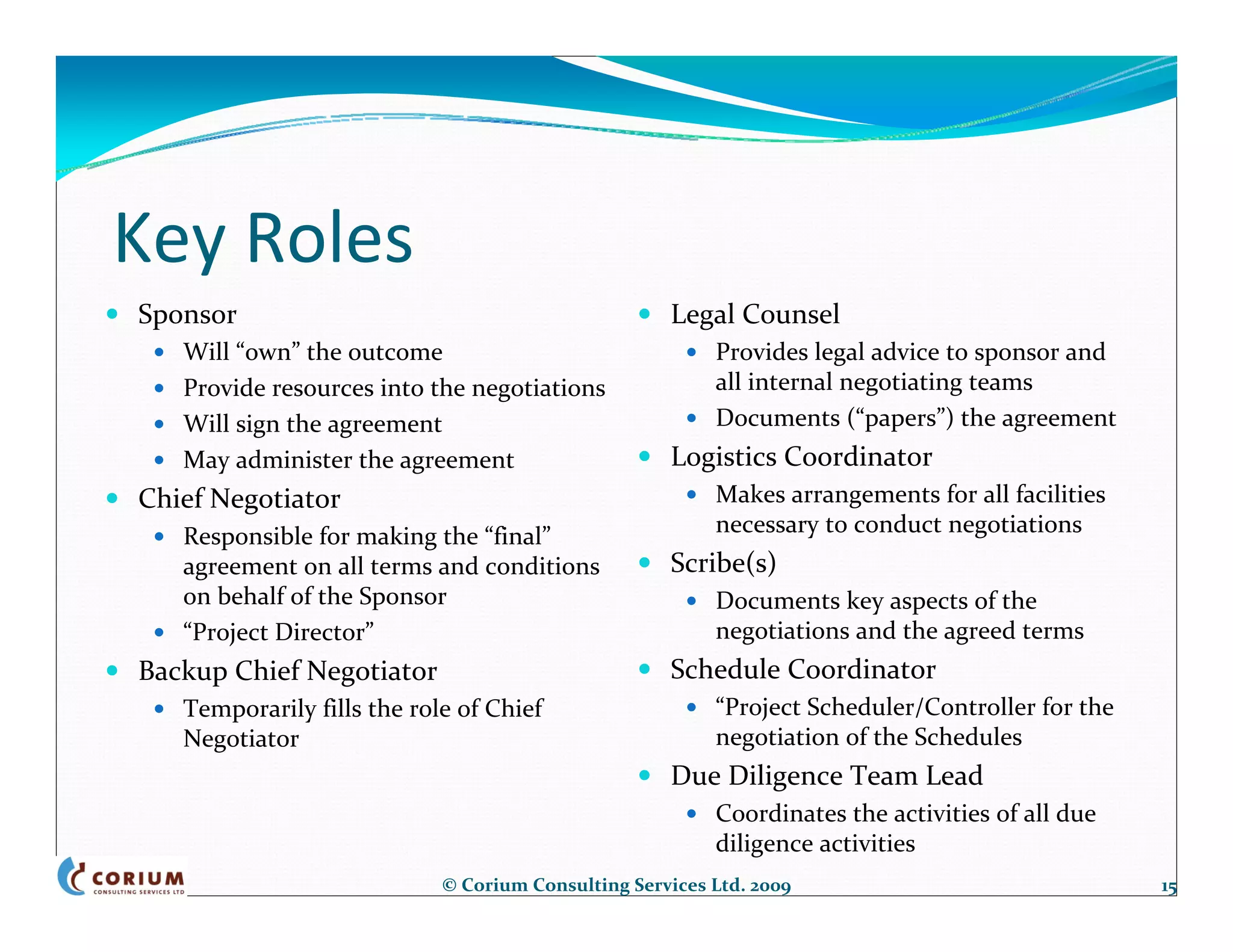 Key Roles
Sponsor                                             Legal Counsel
   Will “own” the outcome                                Provides legal advice to sponsor and 
   Provide resources into the negotiations               all internal negotiating teams
   Will sign the agreement                               Documents (“papers”) the agreement
   May administer the agreement                     Logistics Coordinator
Chief Negotiator                                         Makes arrangements for all facilities 
   Responsible for making the “final”                    necessary to conduct negotiations
   agreement on all terms and conditions            Scribe(s)
   on behalf of the Sponsor                              Documents key aspects of the 
   “Project Director”                                    negotiations and the agreed terms
Backup Chief Negotiator                             Schedule Coordinator
   Temporarily fills the role of Chief                   “Project Scheduler/Controller for the 
   Negotiator                                            negotiation of the Schedules
                                                    Due Diligence Team Lead
                                                         Coordinates the activities of all due 
                                                         diligence activities
                            © Corium Consulting Services Ltd. 2009                                15
 