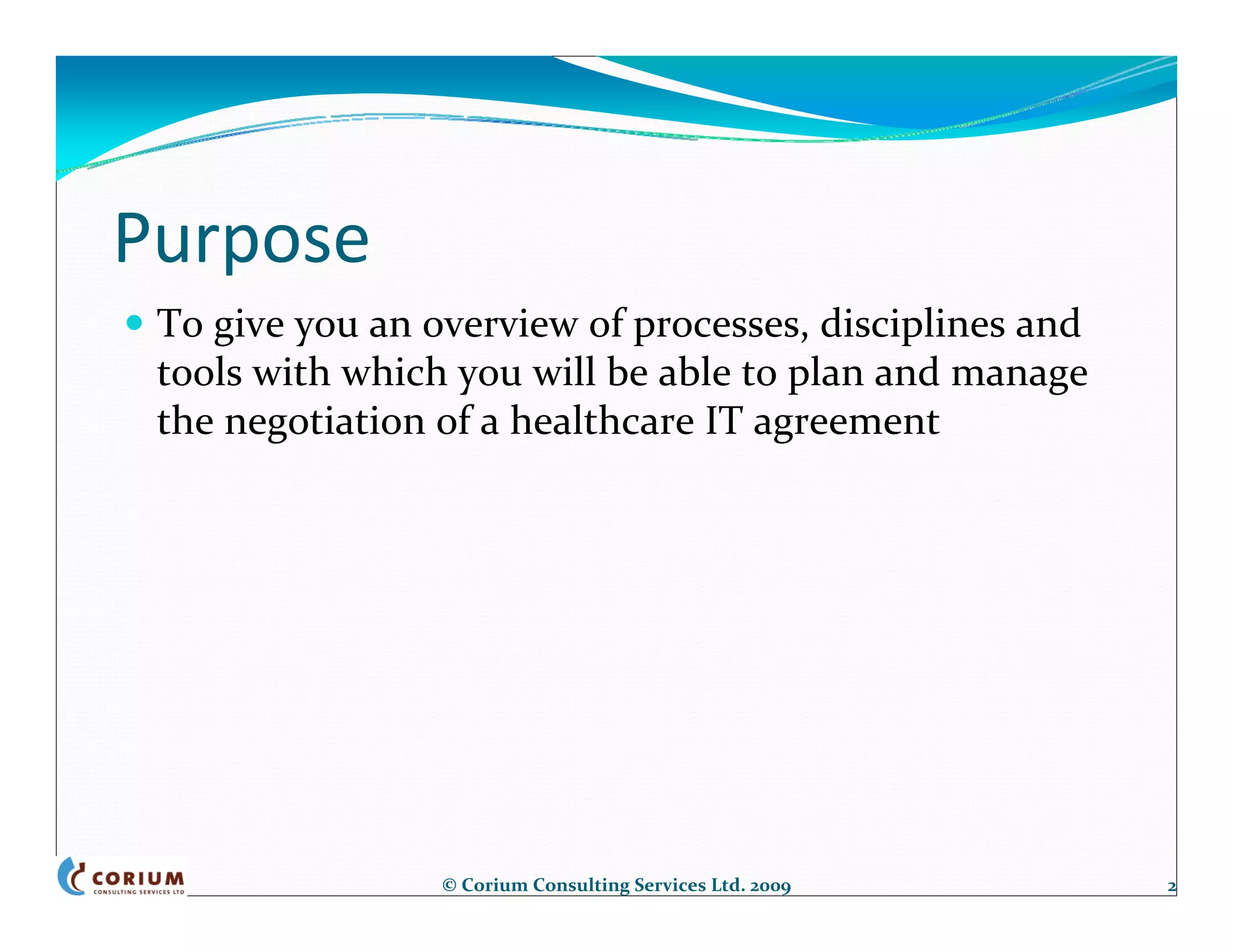 Purpose
 To give you an overview of processes, disciplines and 
 tools with which you will be able to plan and manage 
 the negotiation of a healthcare IT agreement




                 © Corium Consulting Services Ltd. 2009   2
 