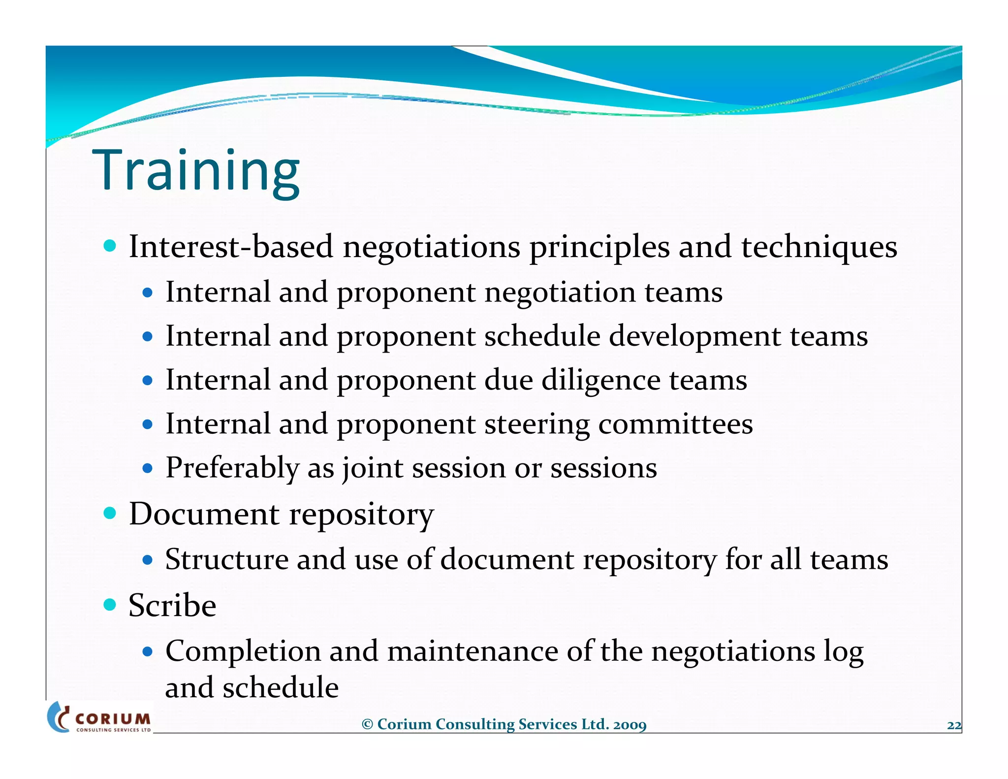 Training
 Interest‐based negotiations principles and techniques
   Internal and proponent negotiation teams
   Internal and proponent schedule development teams
   Internal and proponent due diligence teams
   Internal and proponent steering committees
   Preferably as joint session or sessions
 Document repository
   Structure and use of document repository for all teams
 Scribe
   Completion and maintenance of the negotiations log 
   and schedule
                 © Corium Consulting Services Ltd. 2009     22
 