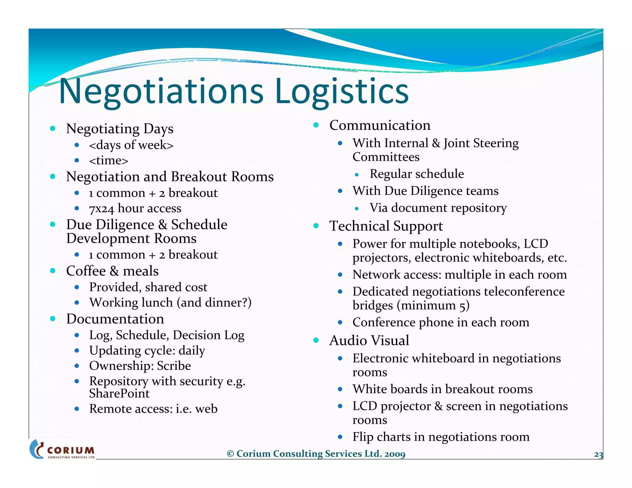 Negotiations Logistics
Negotiating Days                                 Communication
   <days of week>                                     With Internal & Joint Steering 
   <time>                                             Committees
Negotiation and Breakout Rooms                          Regular schedule
   1 common + 2 breakout                              With Due Diligence teams
   7x24 hour access                                     Via document repository 
Due Diligence & Schedule                         Technical Support
Development Rooms                                     Power for multiple notebooks, LCD 
   1 common + 2 breakout                              projectors, electronic whiteboards, etc.
Coffee & meals                                        Network access: multiple in each room
   Provided, shared cost                              Dedicated negotiations teleconference 
   Working lunch (and dinner?)                        bridges (minimum 5)
Documentation                                         Conference phone in each room
   Log, Schedule, Decision Log                   Audio Visual
   Updating cycle: daily
                                                      Electronic whiteboard in negotiations 
   Ownership: Scribe                                  rooms
   Repository with security e.g. 
   SharePoint                                         White boards in breakout rooms
   Remote access: i.e. web                            LCD projector & screen in negotiations 
                                                      rooms
                                                      Flip charts in negotiations room
                            © Corium Consulting Services Ltd. 2009                               23
 