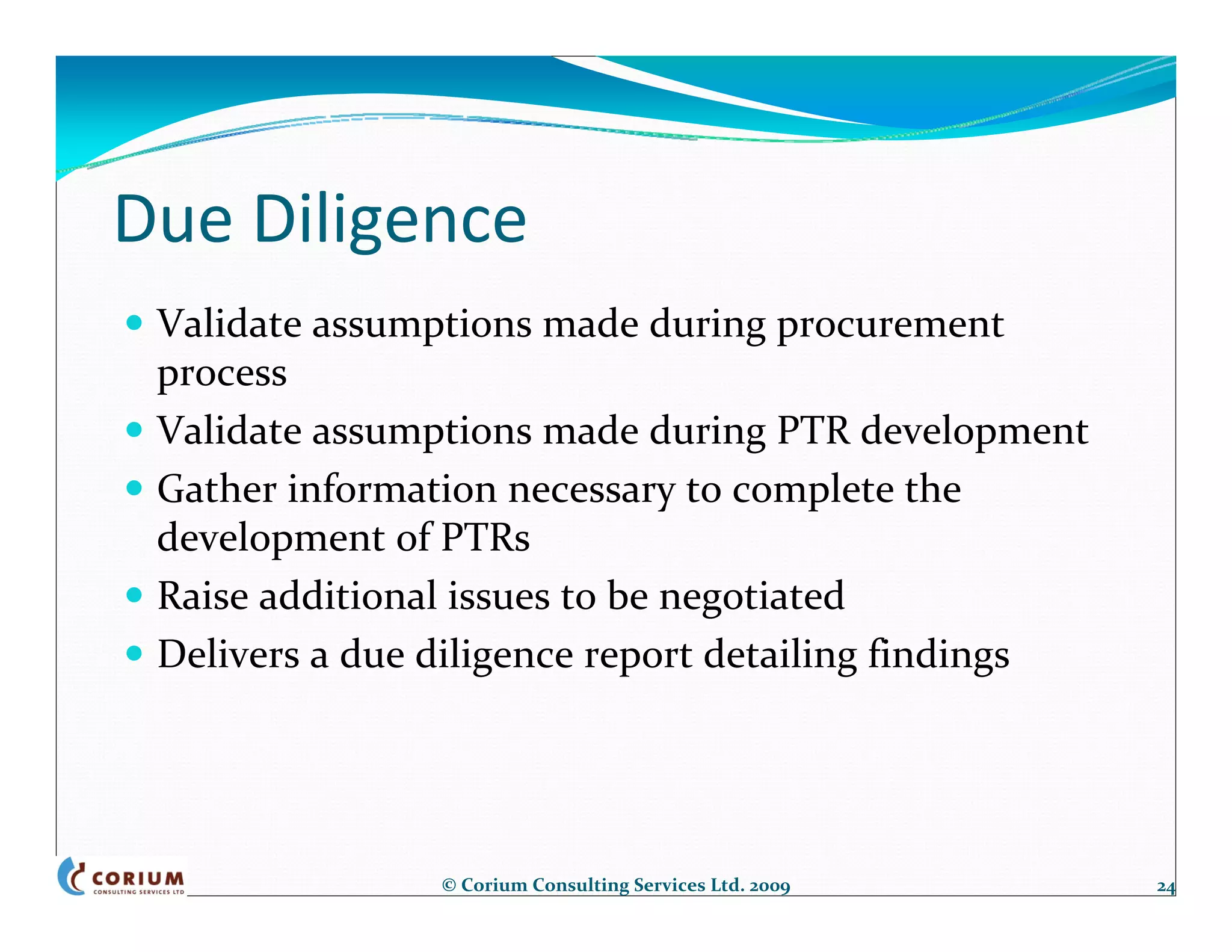 Due Diligence
 Validate assumptions made during procurement 
 process
 Validate assumptions made during PTR development
 Gather information necessary to complete the 
 development of PTRs
 Raise additional issues to be negotiated 
 Delivers a due diligence report detailing findings




                © Corium Consulting Services Ltd. 2009   24
 