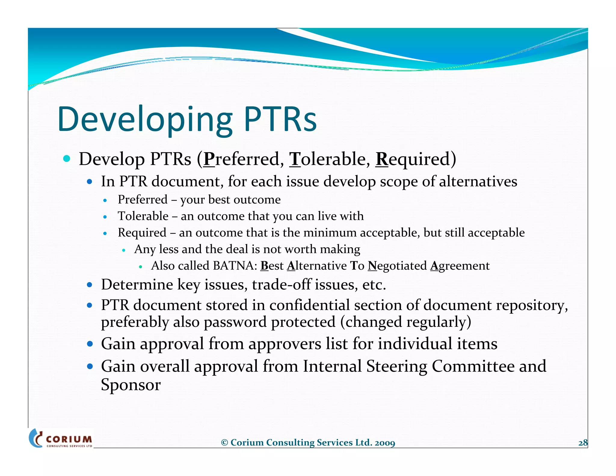 Developing PTRs
 Develop PTRs (Preferred, Tolerable, Required)
   In PTR document, for each issue develop scope of alternatives
     Preferred – your best outcome
     Tolerable – an outcome that you can live with
     Required – an outcome that is the minimum acceptable, but still acceptable
        Any less and the deal is not worth making
           Also called BATNA: Best Alternative To Negotiated Agreement
   Determine key issues, trade‐off issues, etc.
   PTR document stored in confidential section of document repository, 
   preferably also password protected (changed regularly)
   Gain approval from approvers list for individual items
   Gain overall approval from Internal Steering Committee and 
   Sponsor


                       © Corium Consulting Services Ltd. 2009                     28
 