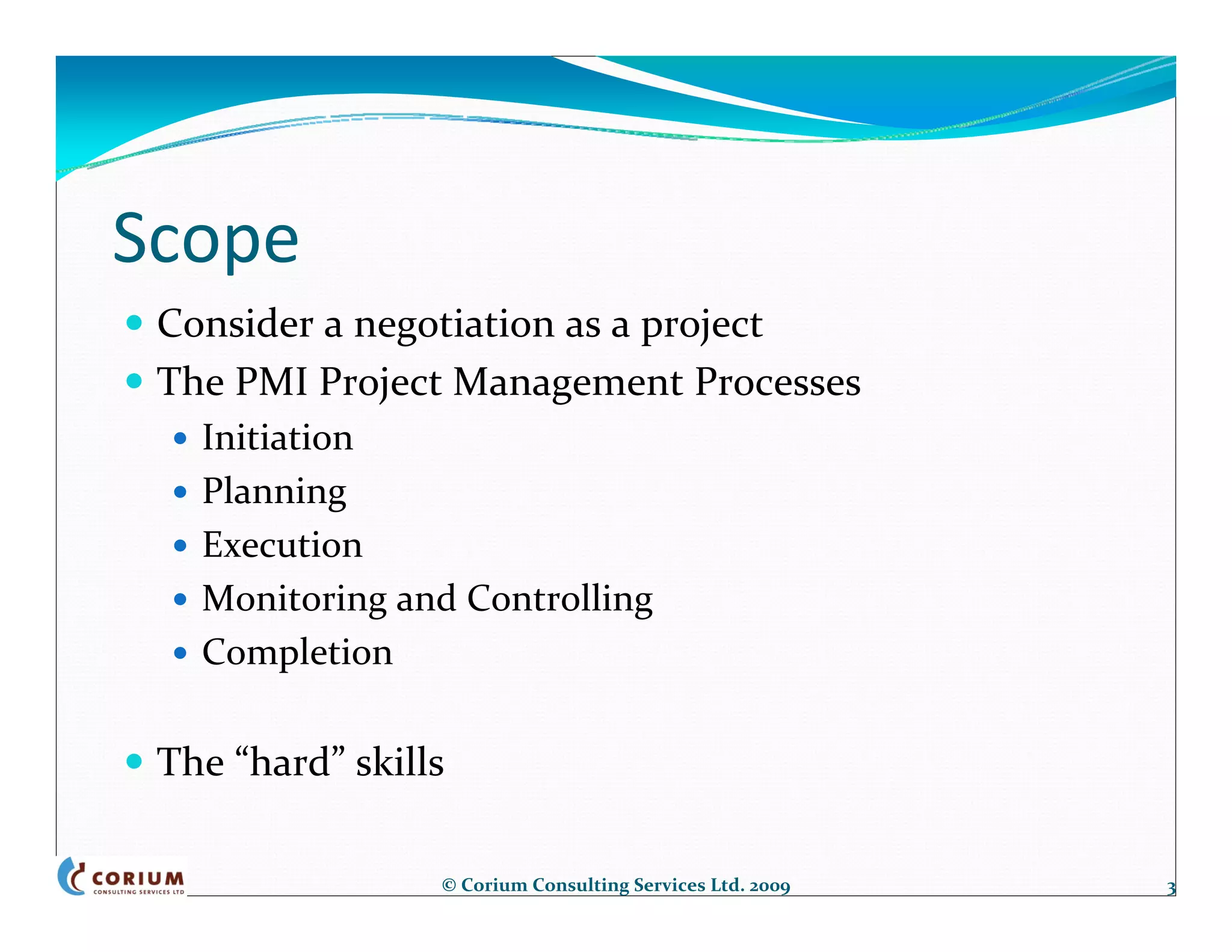 Scope
 Consider a negotiation as a project
 The PMI Project Management Processes
   Initiation
   Planning
   Execution
   Monitoring and Controlling
   Completion

 The “hard” skills

                 © Corium Consulting Services Ltd. 2009   3
 
