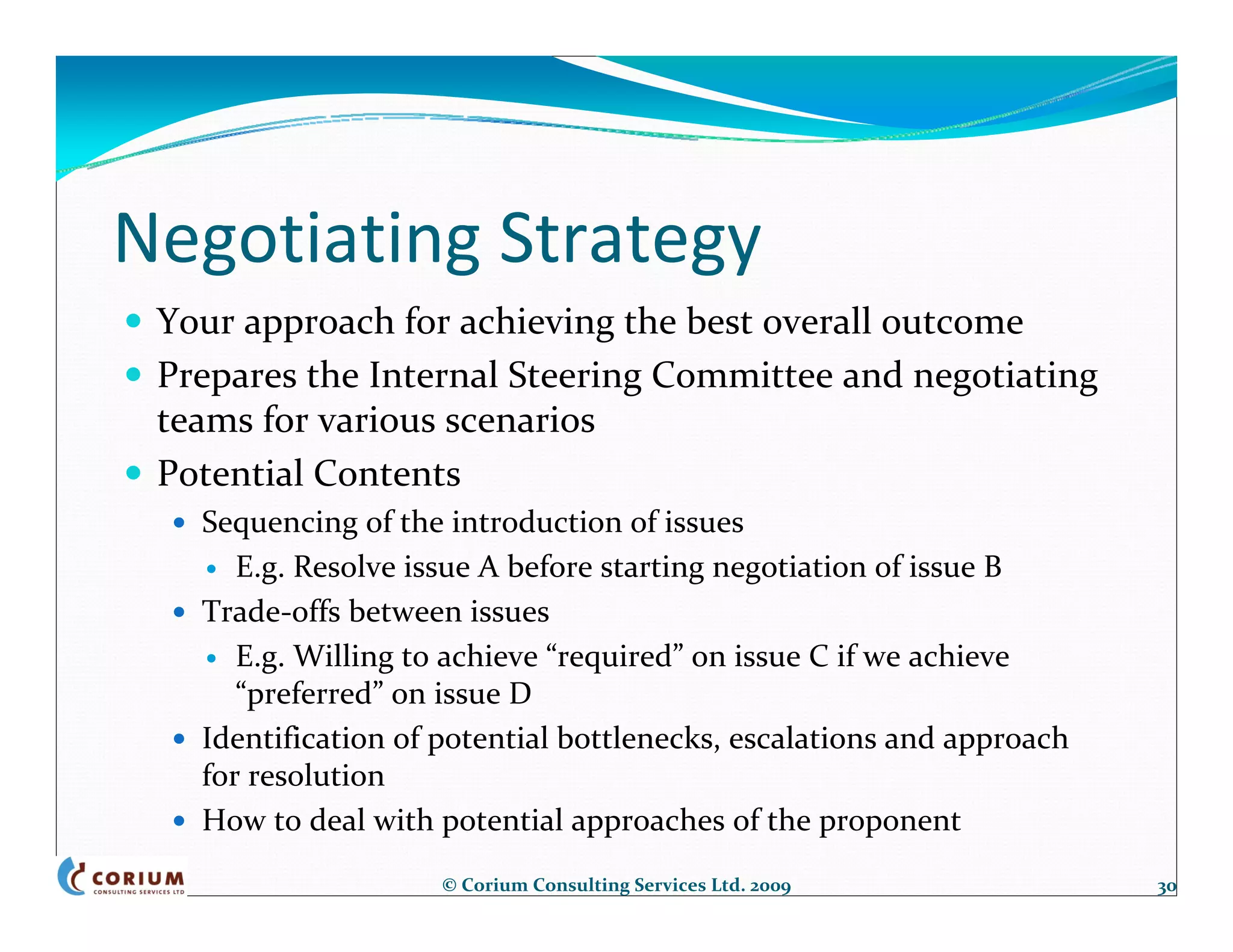Negotiating Strategy
 Your approach for achieving the best overall outcome
 Prepares the Internal Steering Committee and negotiating 
 teams for various scenarios
 Potential Contents
   Sequencing of the introduction of issues
      E.g. Resolve issue A before starting negotiation of issue B
   Trade‐offs between issues
      E.g. Willing to achieve “required” on issue C if we achieve 
      “preferred” on issue D
   Identification of potential bottlenecks, escalations and approach 
   for resolution
   How to deal with potential approaches of the proponent
                     © Corium Consulting Services Ltd. 2009             30
 