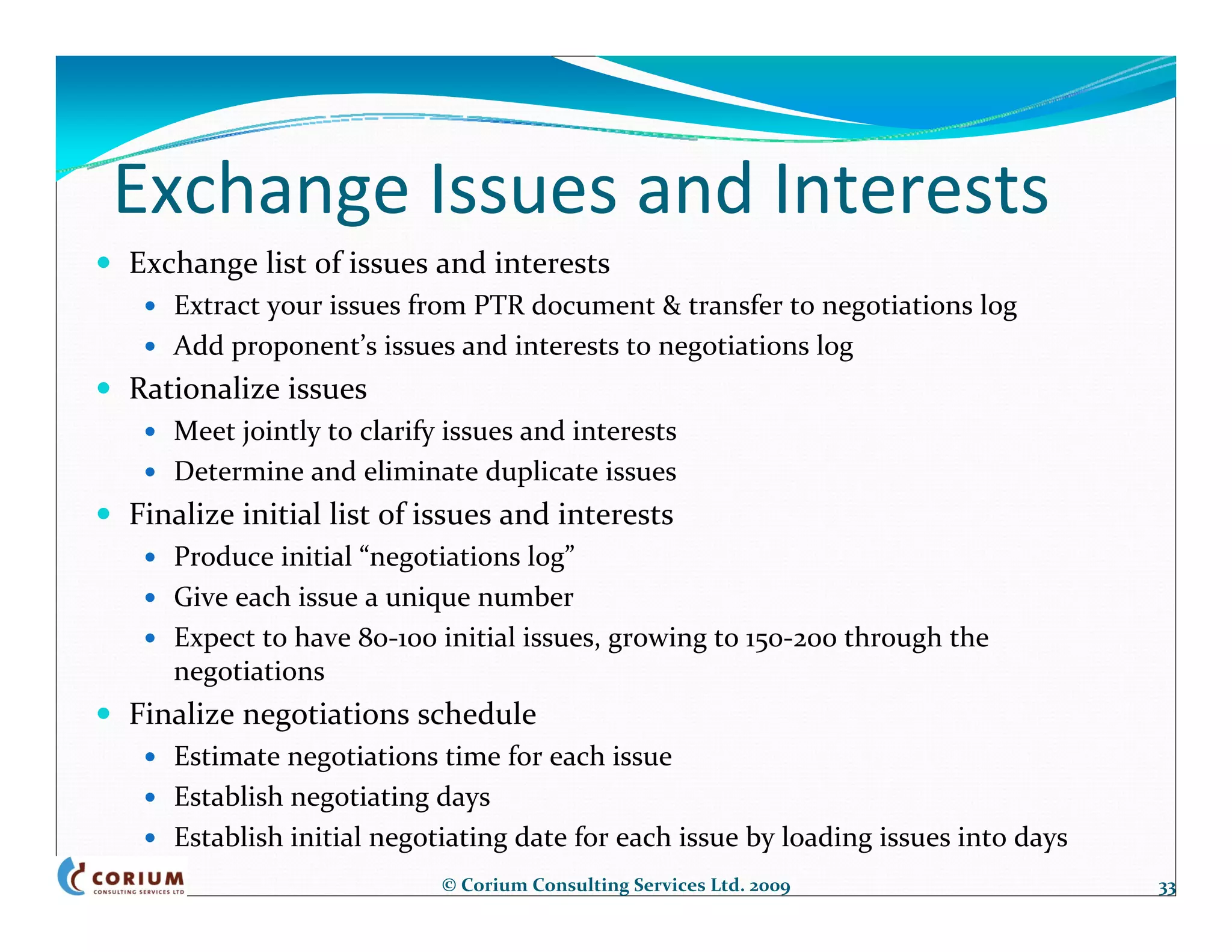 Exchange Issues and Interests
Exchange list of issues and interests
   Extract your issues from PTR document & transfer to negotiations log
   Add proponent’s issues and interests to negotiations log
Rationalize issues
   Meet jointly to clarify issues and interests
   Determine and eliminate duplicate issues
Finalize initial list of issues and interests
   Produce initial “negotiations log”
   Give each issue a unique number
   Expect to have 80‐100 initial issues, growing to 150‐200 through the 
   negotiations
Finalize negotiations schedule
   Estimate negotiations time for each issue
   Establish negotiating days
   Establish initial negotiating date for each issue by loading issues into days
                          © Corium Consulting Services Ltd. 2009                   33
 