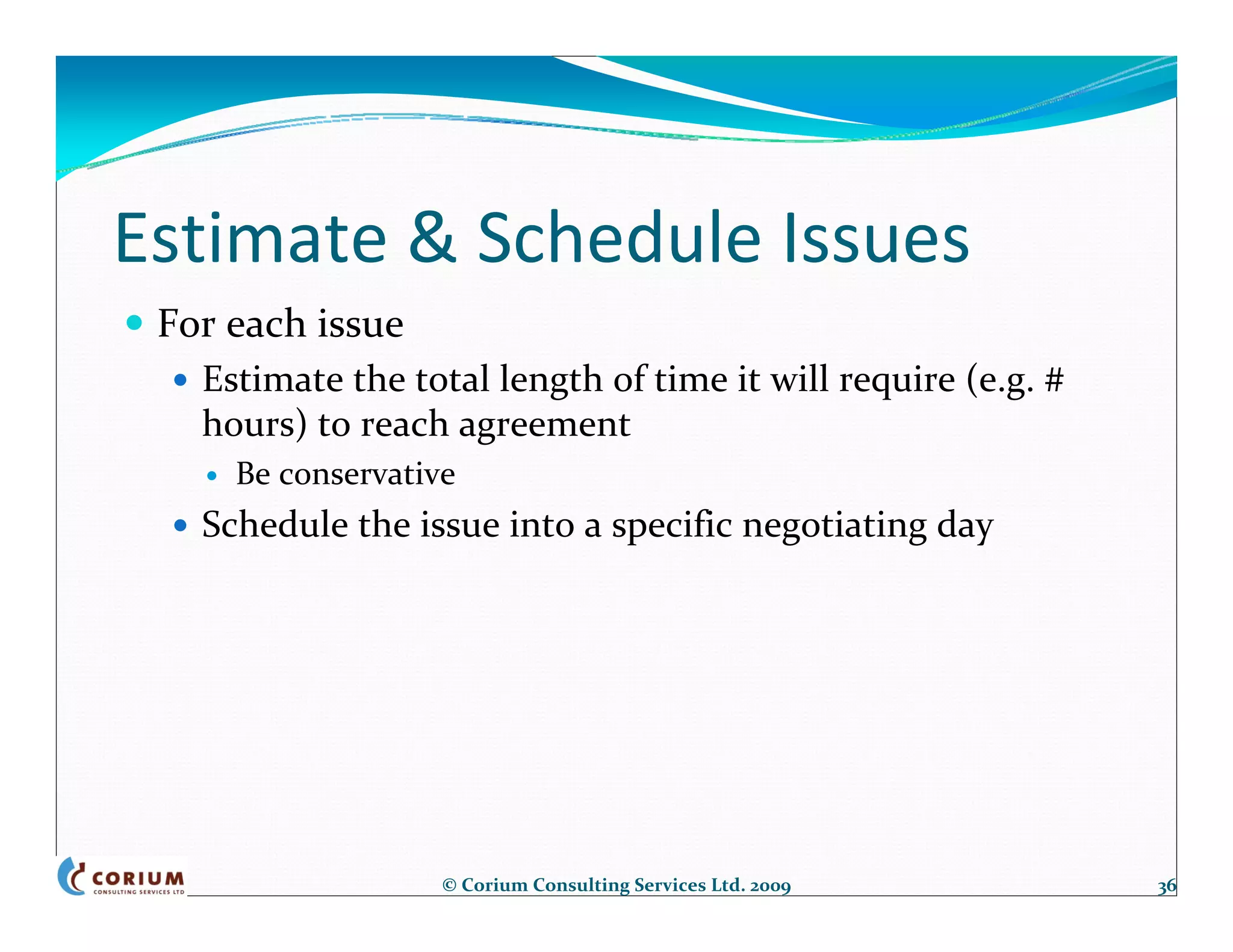 Estimate & Schedule Issues
 For each issue
   Estimate the total length of time it will require (e.g. # 
   hours) to reach agreement
     Be conservative
   Schedule the issue into a specific negotiating day




                   © Corium Consulting Services Ltd. 2009       36
 