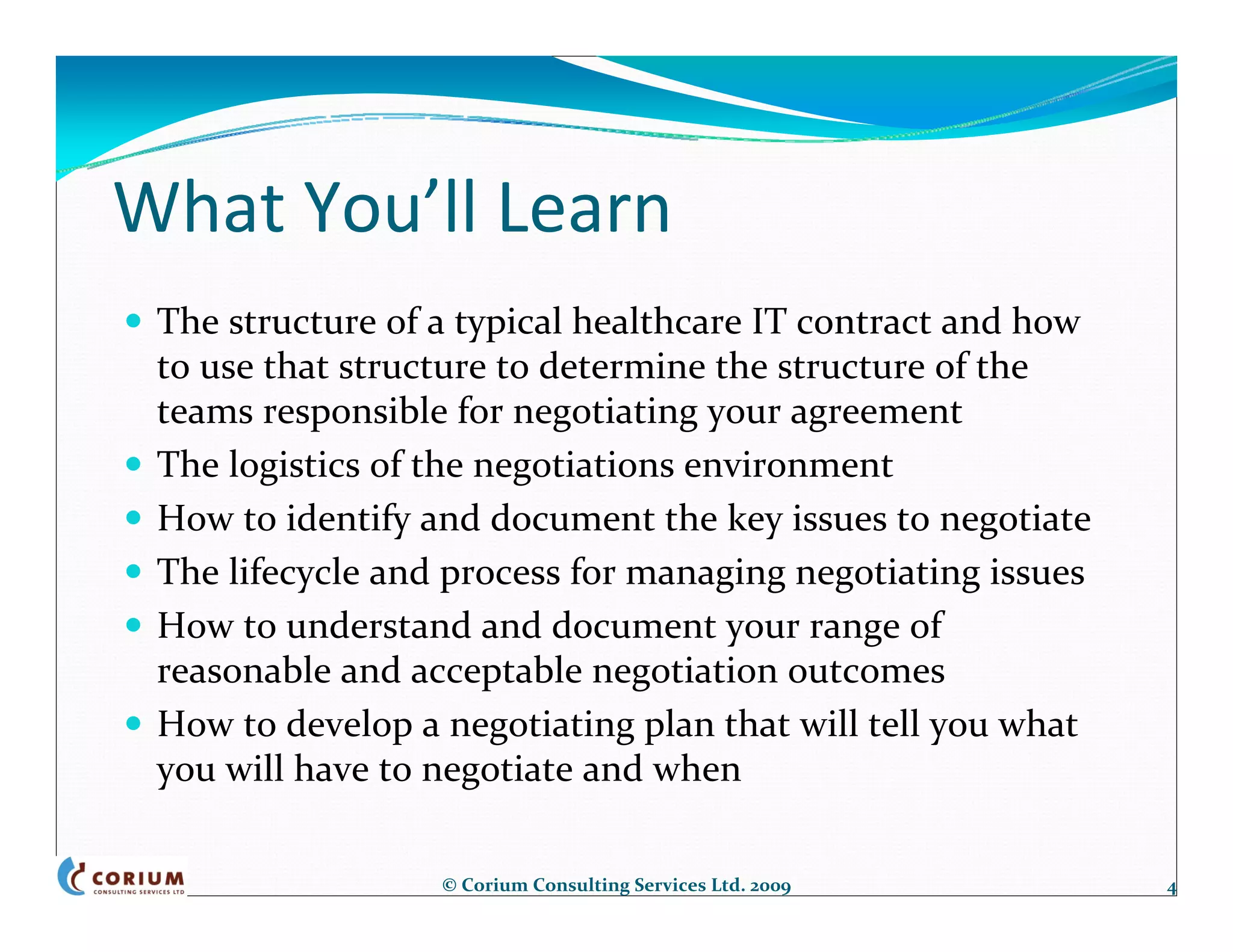 What You’ll Learn
 The structure of a typical healthcare IT contract and how 
 to use that structure to determine the structure of the 
 teams responsible for negotiating your agreement
 The logistics of the negotiations environment
 How to identify and document the key issues to negotiate
 The lifecycle and process for managing negotiating issues
 How to understand and document your range of 
 reasonable and acceptable negotiation outcomes 
 How to develop a negotiating plan that will tell you what 
 you will have to negotiate and when

                  © Corium Consulting Services Ltd. 2009      4
 