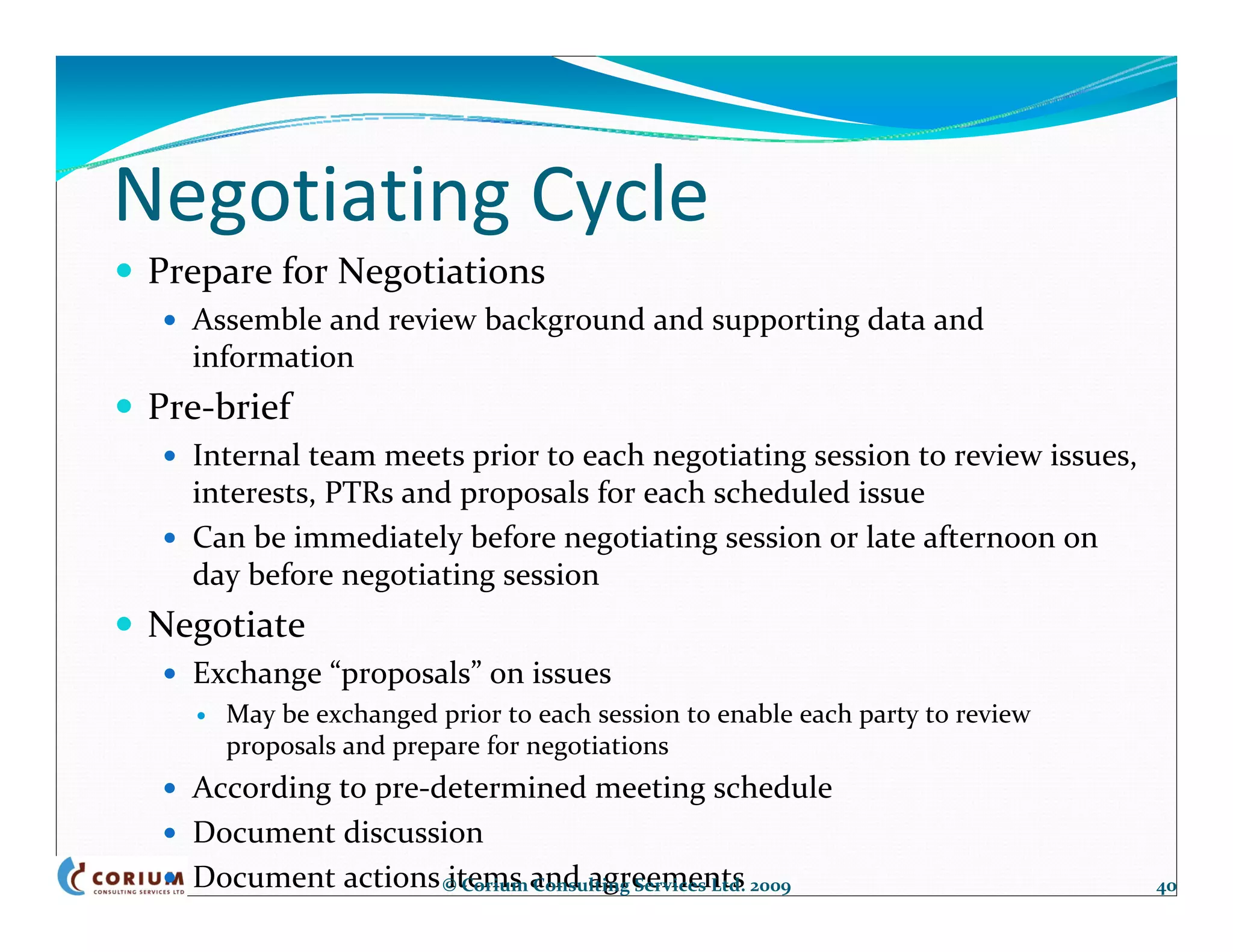 Negotiating Cycle
 Prepare for Negotiations
   Assemble and review background and supporting data and 
   information
 Pre‐brief
   Internal team meets prior to each negotiating session to review issues, 
   interests, PTRs and proposals for each scheduled issue
   Can be immediately before negotiating session or late afternoon on 
   day before negotiating session
 Negotiate
   Exchange “proposals” on issues 
     May be exchanged prior to each session to enable each party to review 
     proposals and prepare for negotiations
   According to pre‐determined meeting schedule
   Document discussion
   Document actions items and agreements
                     © Corium Consulting Services Ltd. 2009                   40
 