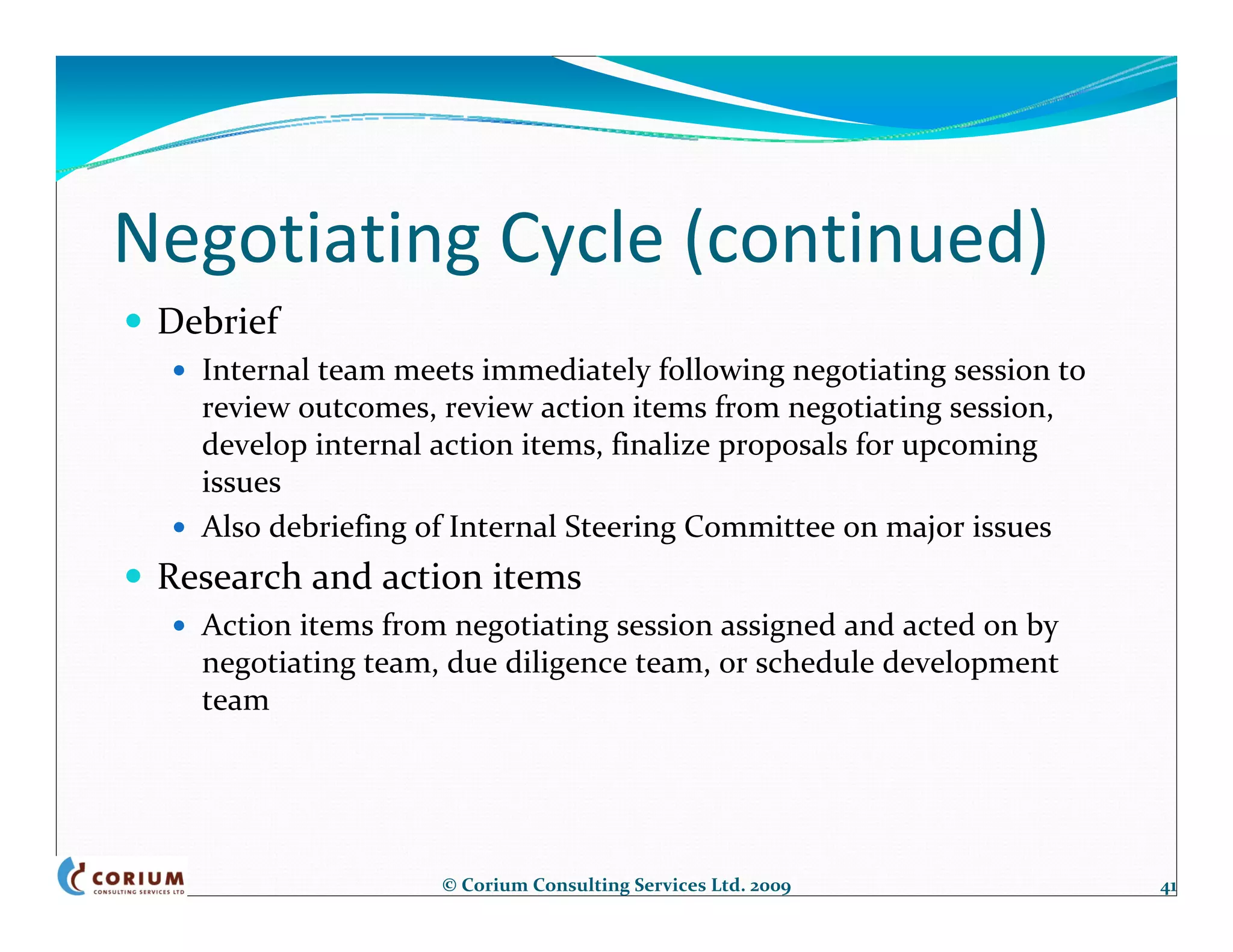 Negotiating Cycle (continued)
 Debrief
   Internal team meets immediately following negotiating session to
   review outcomes, review action items from negotiating session, 
   develop internal action items, finalize proposals for upcoming 
   issues
   Also debriefing of Internal Steering Committee on major issues
 Research and action items
   Action items from negotiating session assigned and acted on by 
   negotiating team, due diligence team, or schedule development 
   team




                    © Corium Consulting Services Ltd. 2009            41
 