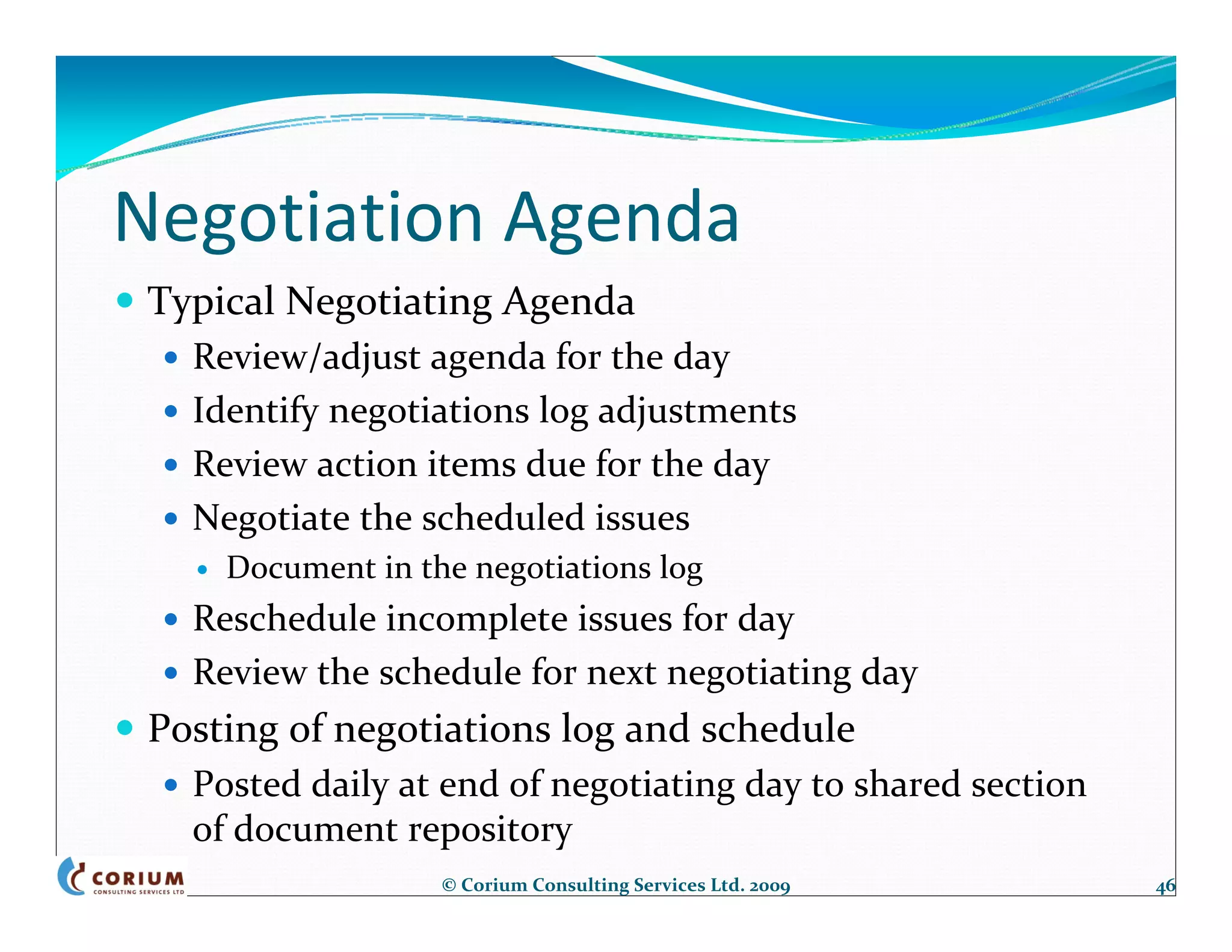 Negotiation Agenda
 Typical Negotiating Agenda
   Review/adjust agenda for the day
   Identify negotiations log adjustments
   Review action items due for the day
   Negotiate the scheduled issues
     Document in the negotiations log
   Reschedule incomplete issues for day
   Review the schedule for next negotiating day
 Posting of negotiations log and schedule
   Posted daily at end of negotiating day to shared section 
   of document repository
                   © Corium Consulting Services Ltd. 2009      46
 