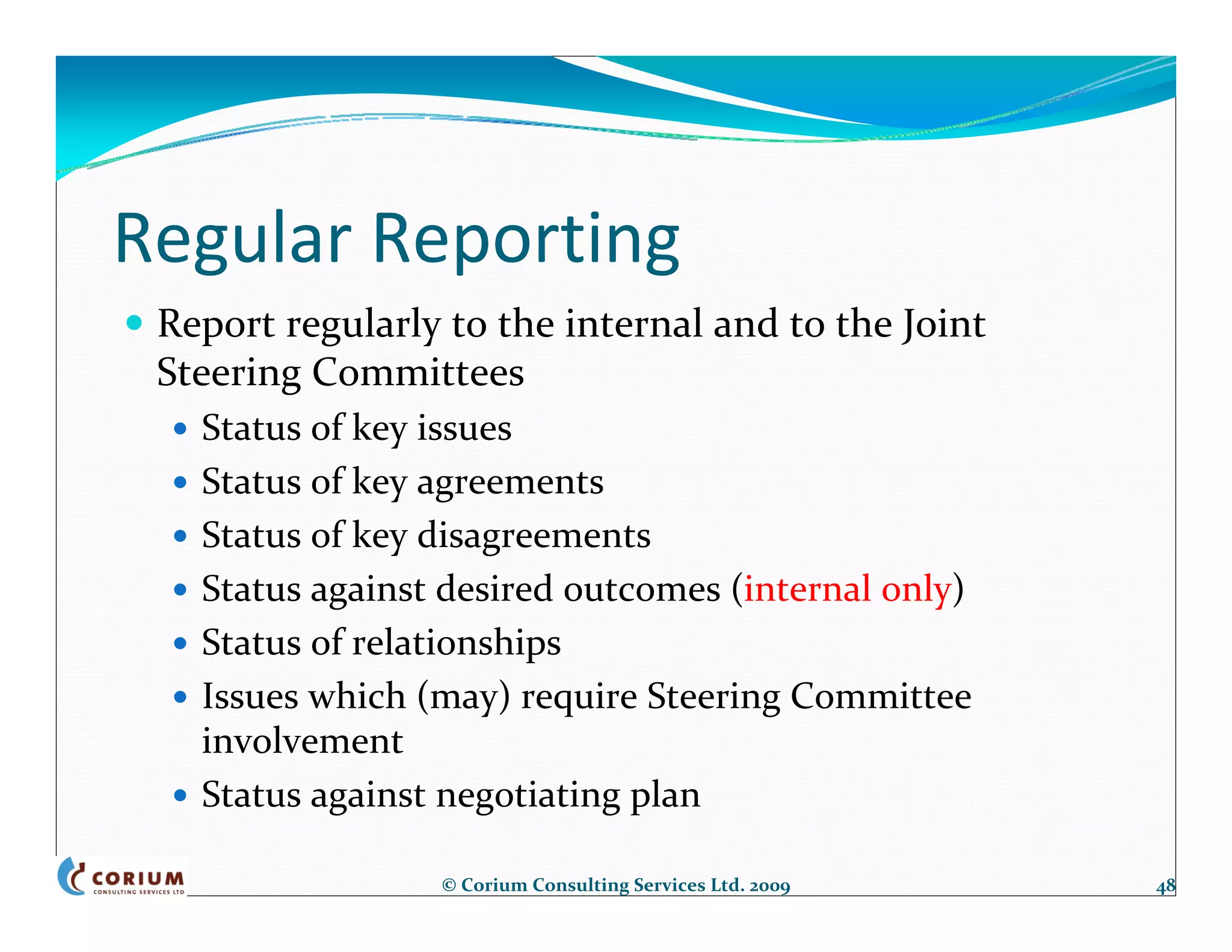 Regular Reporting
 Report regularly to the internal and to the Joint 
 Steering Committees
   Status of key issues
   Status of key agreements
   Status of key disagreements
   Status against desired outcomes (internal only)
   Status of relationships
   Issues which (may) require Steering Committee 
   involvement
   Status against negotiating plan

                 © Corium Consulting Services Ltd. 2009   48
 