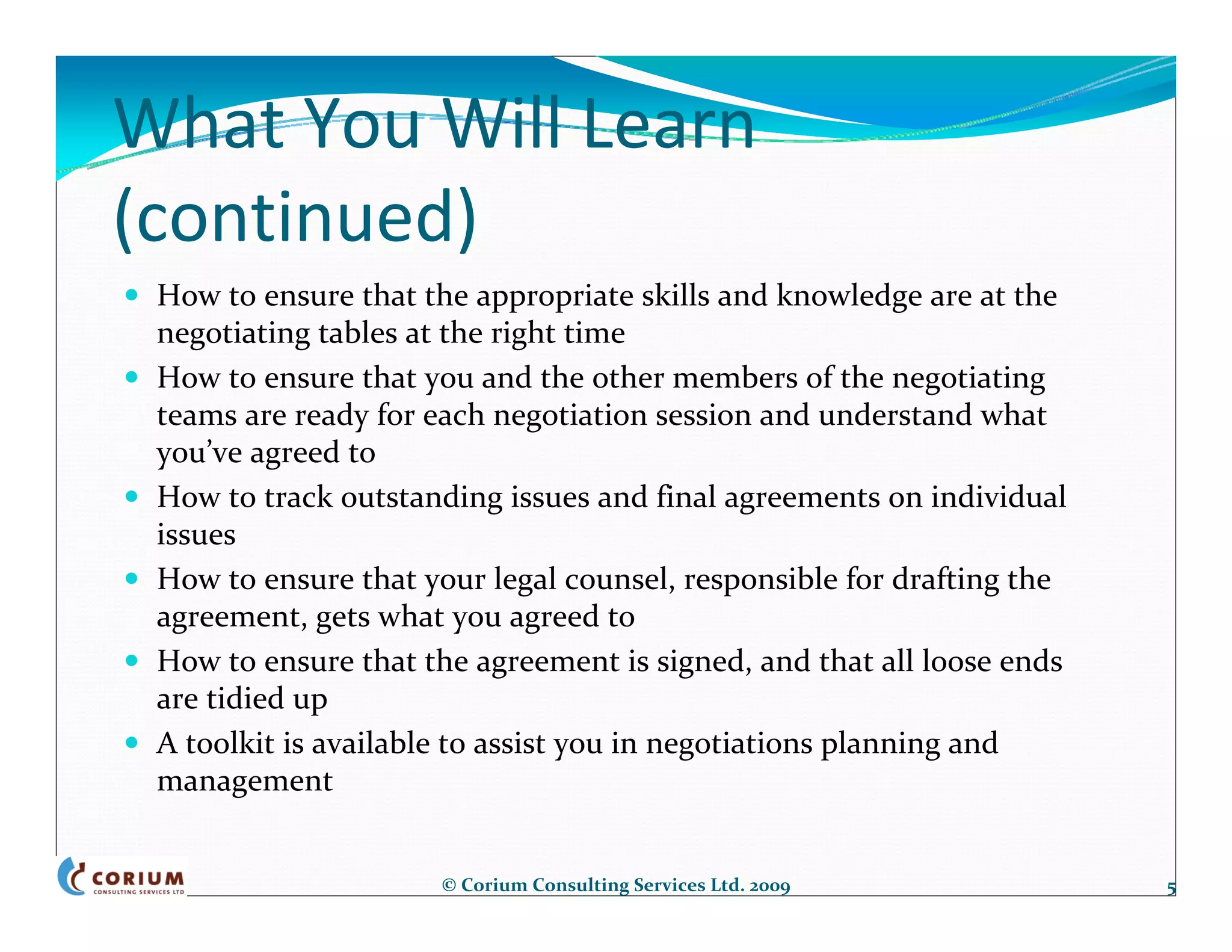 What You Will Learn 
(continued)
 How to ensure that the appropriate skills and knowledge are at the 
 negotiating tables at the right time
 How to ensure that you and the other members of the negotiating 
 teams are ready for each negotiation session and understand what
 you’ve agreed to
 How to track outstanding issues and final agreements on individual 
 issues
 How to ensure that your legal counsel, responsible for drafting the 
 agreement, gets what you agreed to
 How to ensure that the agreement is signed, and that all loose ends 
 are tidied up
 A toolkit is available to assist you in negotiations planning and 
 management


                      © Corium Consulting Services Ltd. 2009            5
 