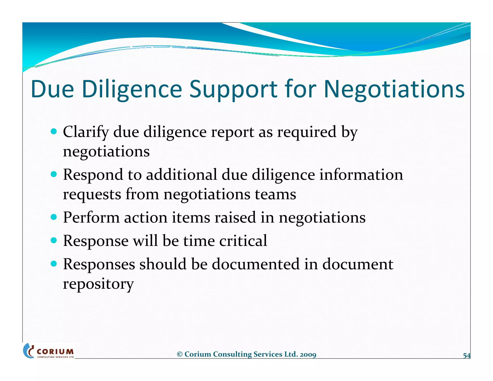 Due Diligence Support for Negotiations
  Clarify due diligence report as required by 
  negotiations
  Respond to additional due diligence information 
  requests from negotiations teams
  Perform action items raised in negotiations
  Response will be time critical
  Responses should be documented in document 
  repository



                 © Corium Consulting Services Ltd. 2009   54
 