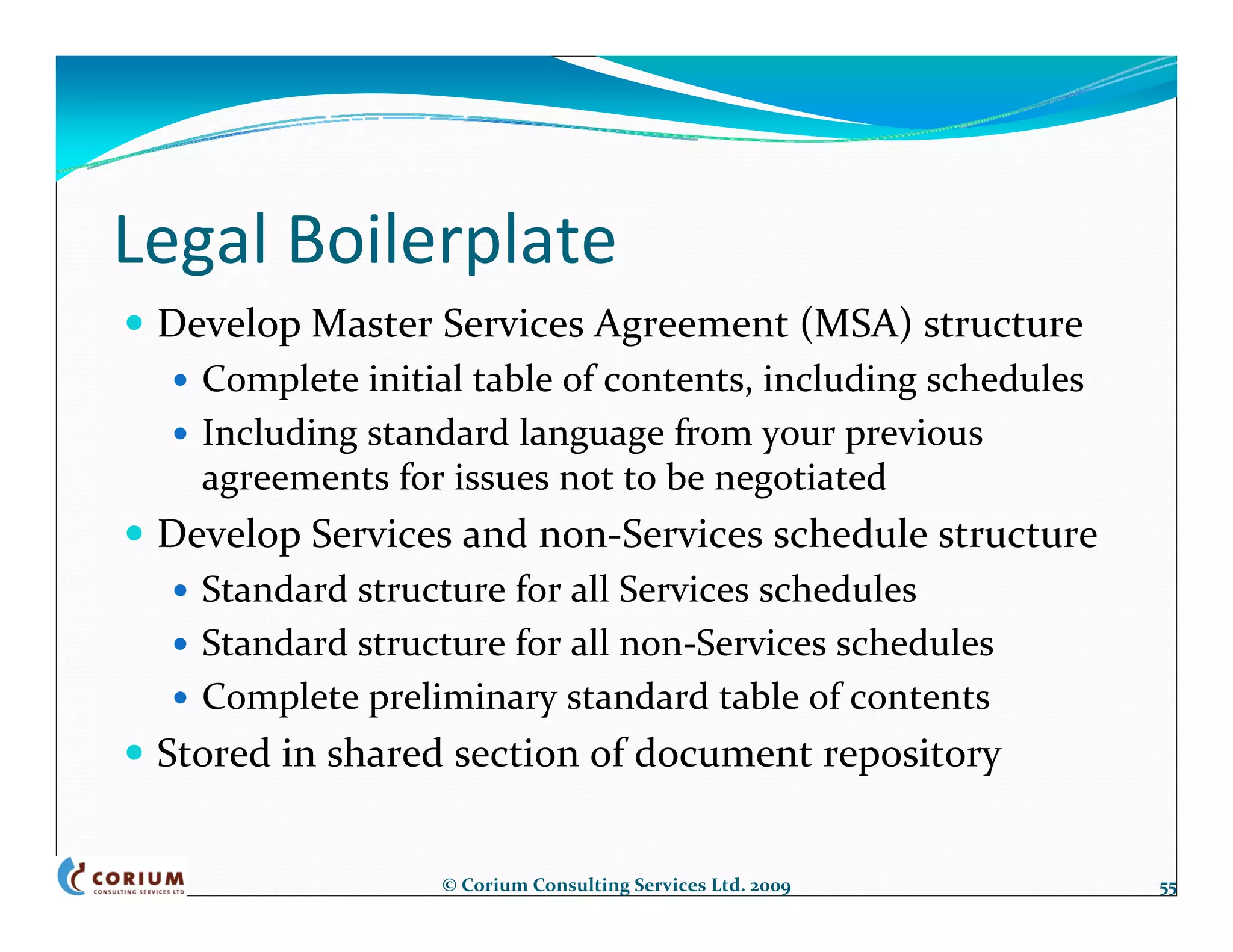 Legal Boilerplate
 Develop Master Services Agreement (MSA) structure
   Complete initial table of contents, including schedules
   Including standard language from your previous 
   agreements for issues not to be negotiated
 Develop Services and non‐Services schedule structure
   Standard structure for all Services schedules
   Standard structure for all non‐Services schedules
   Complete preliminary standard table of contents
 Stored in shared section of document repository


                 © Corium Consulting Services Ltd. 2009      55
 