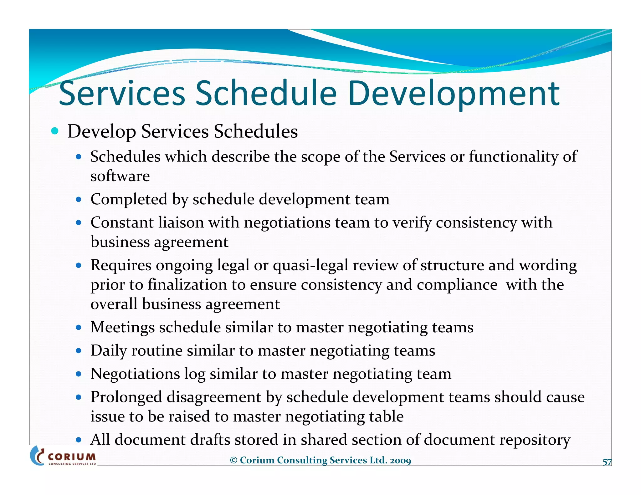 Services Schedule Development
Develop Services Schedules
  Schedules which describe the scope of the Services or functionality of 
  software
  Completed by schedule development team
  Constant liaison with negotiations team to verify consistency with 
  business agreement
  Requires ongoing legal or quasi‐legal review of structure and wording 
  prior to finalization to ensure consistency and compliance  with the 
  overall business agreement
  Meetings schedule similar to master negotiating teams
  Daily routine similar to master negotiating teams
  Negotiations log similar to master negotiating team
  Prolonged disagreement by schedule development teams should cause 
  issue to be raised to master negotiating table
  All document drafts stored in shared section of document repository
                     © Corium Consulting Services Ltd. 2009                 57
 
