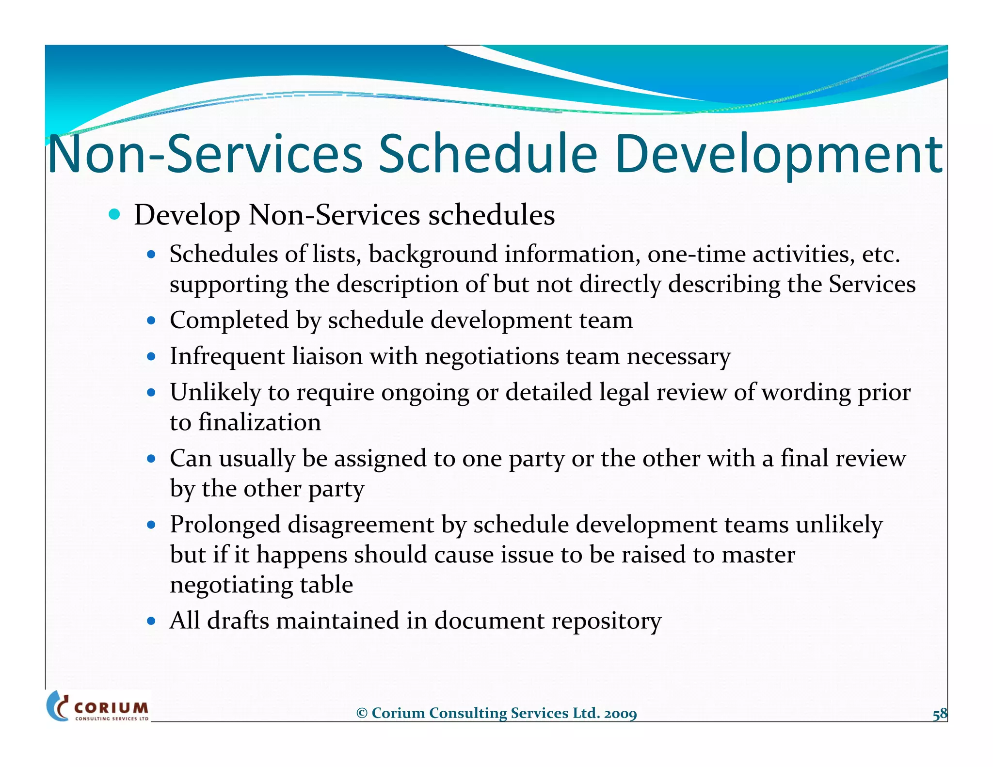 Non‐Services Schedule Development
   Develop Non‐Services schedules
     Schedules of lists, background information, one‐time activities, etc. 
     supporting the description of but not directly describing the Services
     Completed by schedule development team
     Infrequent liaison with negotiations team necessary
     Unlikely to require ongoing or detailed legal review of wording prior 
     to finalization
     Can usually be assigned to one party or the other with a final review 
     by the other party
     Prolonged disagreement by schedule development teams unlikely 
     but if it happens should cause issue to be raised to master 
     negotiating table
     All drafts maintained in document repository


                      © Corium Consulting Services Ltd. 2009                  58
 