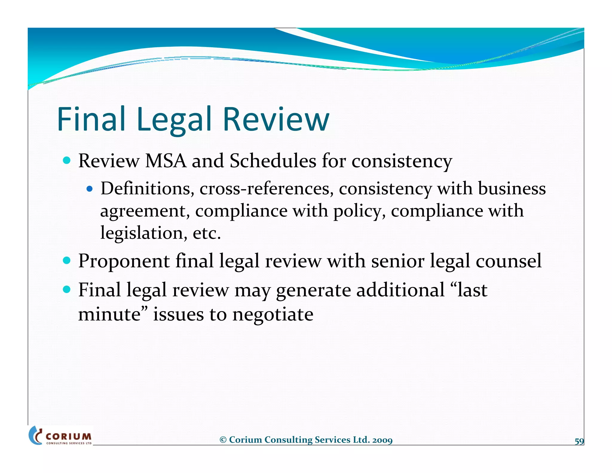 Final Legal Review
 Review MSA and Schedules for consistency
   Definitions, cross‐references, consistency with business 
   agreement, compliance with policy, compliance with 
   legislation, etc.
 Proponent final legal review with senior legal counsel
 Final legal review may generate additional “last 
 minute” issues to negotiate




                  © Corium Consulting Services Ltd. 2009       59
 