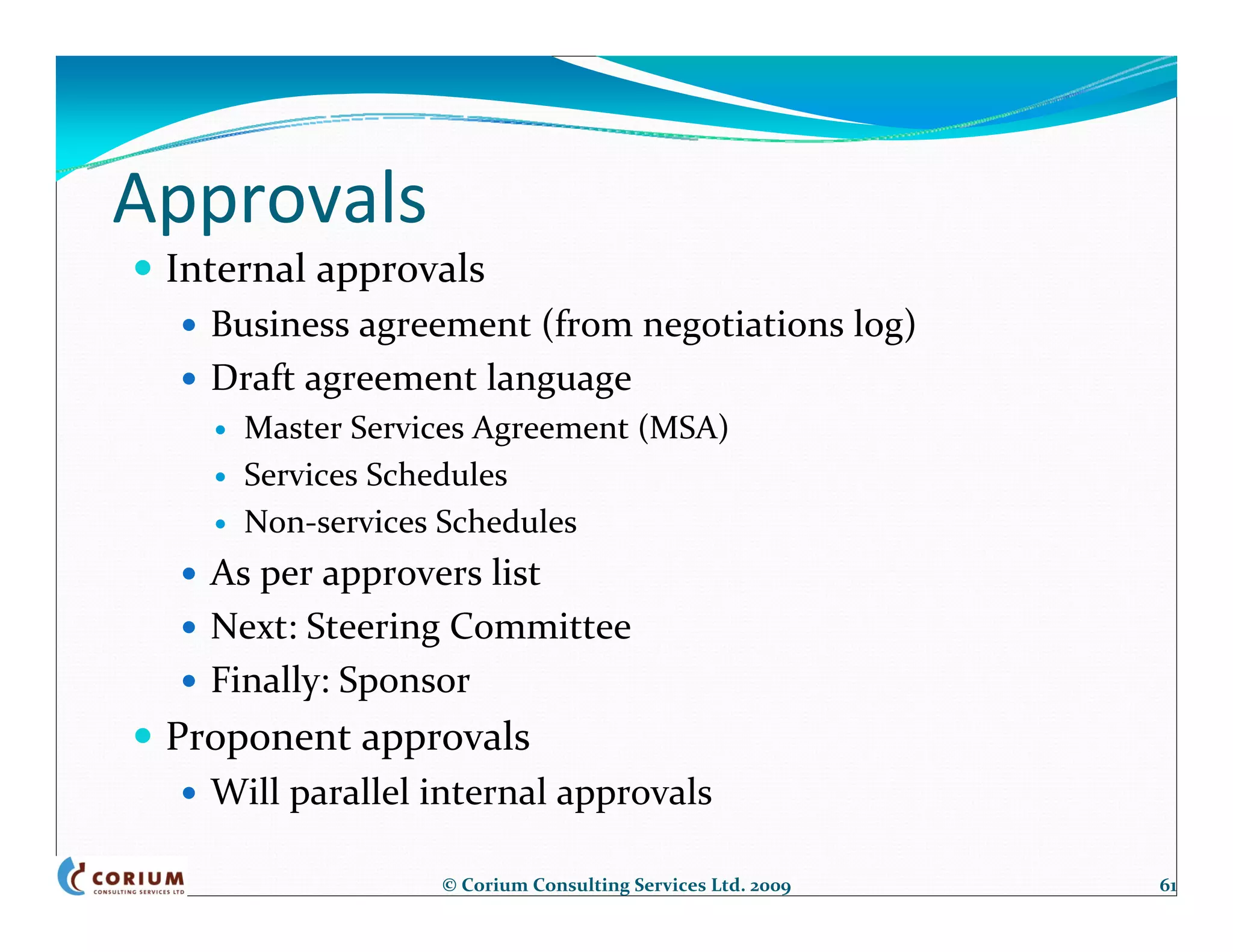 Approvals
 Internal approvals
   Business agreement (from negotiations log)
   Draft agreement language
     Master Services Agreement (MSA)
     Services Schedules
     Non‐services Schedules
   As per approvers list
   Next: Steering Committee
   Finally: Sponsor
 Proponent approvals
   Will parallel internal approvals

                 © Corium Consulting Services Ltd. 2009   61
 