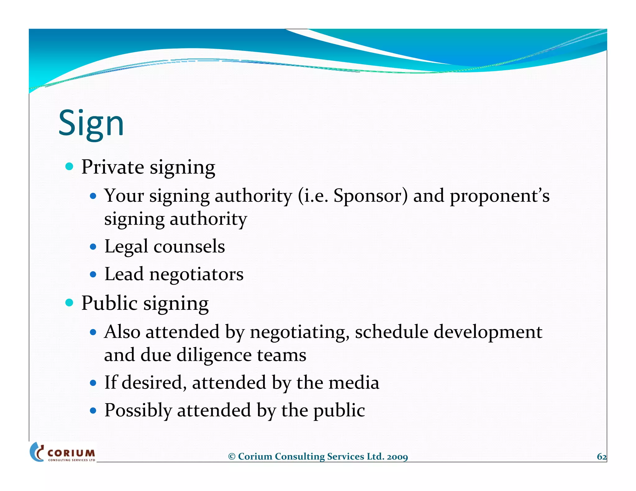 Sign
 Private signing
   Your signing authority (i.e. Sponsor) and proponent’s 
   signing authority
   Legal counsels
   Lead negotiators
 Public signing
   Also attended by negotiating, schedule development 
   and due diligence teams
   If desired, attended by the media
   Possibly attended by the public

                   © Corium Consulting Services Ltd. 2009   62
 