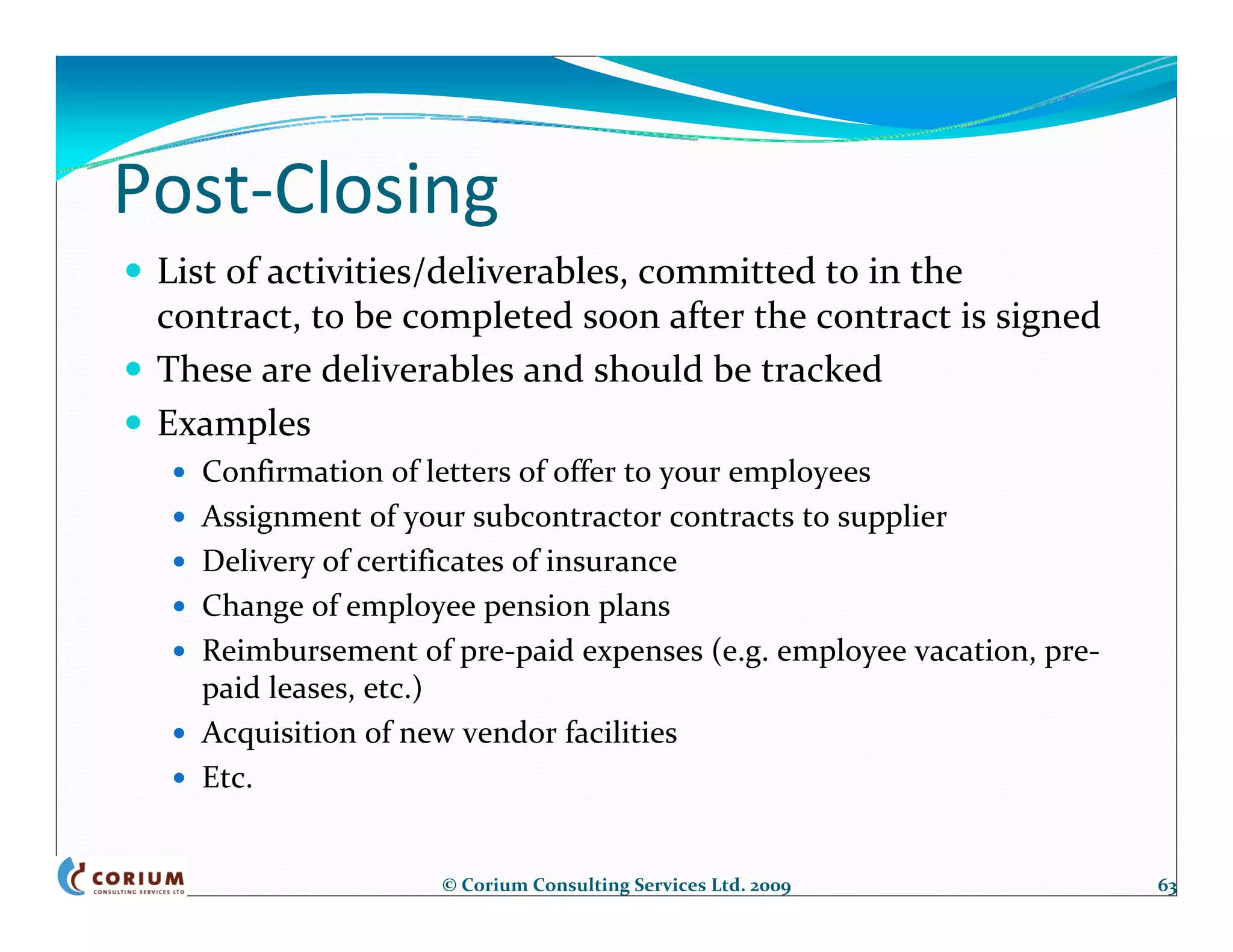 Post‐Closing
 List of activities/deliverables, committed to in the 
 contract, to be completed soon after the contract is signed
 These are deliverables and should be tracked
 Examples
   Confirmation of letters of offer to your employees
   Assignment of your subcontractor contracts to supplier
   Delivery of certificates of insurance
   Change of employee pension plans
   Reimbursement of pre‐paid expenses (e.g. employee vacation, pre‐
   paid leases, etc.)
   Acquisition of new vendor facilities
   Etc.


                    © Corium Consulting Services Ltd. 2009            63
 