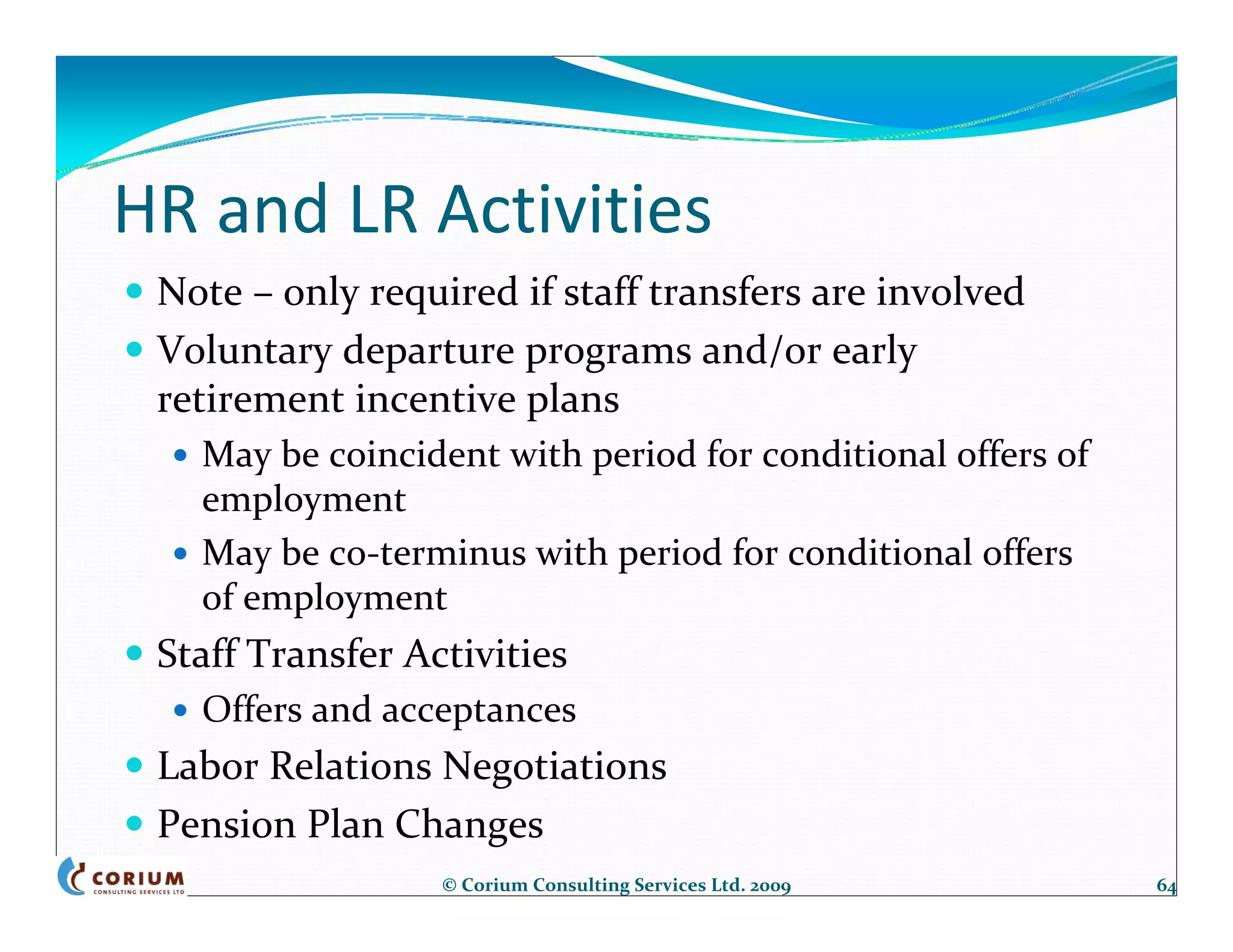 HR and LR Activities
 Note – only required if staff transfers are involved
 Voluntary departure programs and/or early 
 retirement incentive plans
   May be coincident with period for conditional offers of 
   employment
   May be co‐terminus with period for conditional offers 
   of employment
 Staff Transfer Activities
   Offers and acceptances
 Labor Relations Negotiations
 Pension Plan Changes
                  © Corium Consulting Services Ltd. 2009      64
 