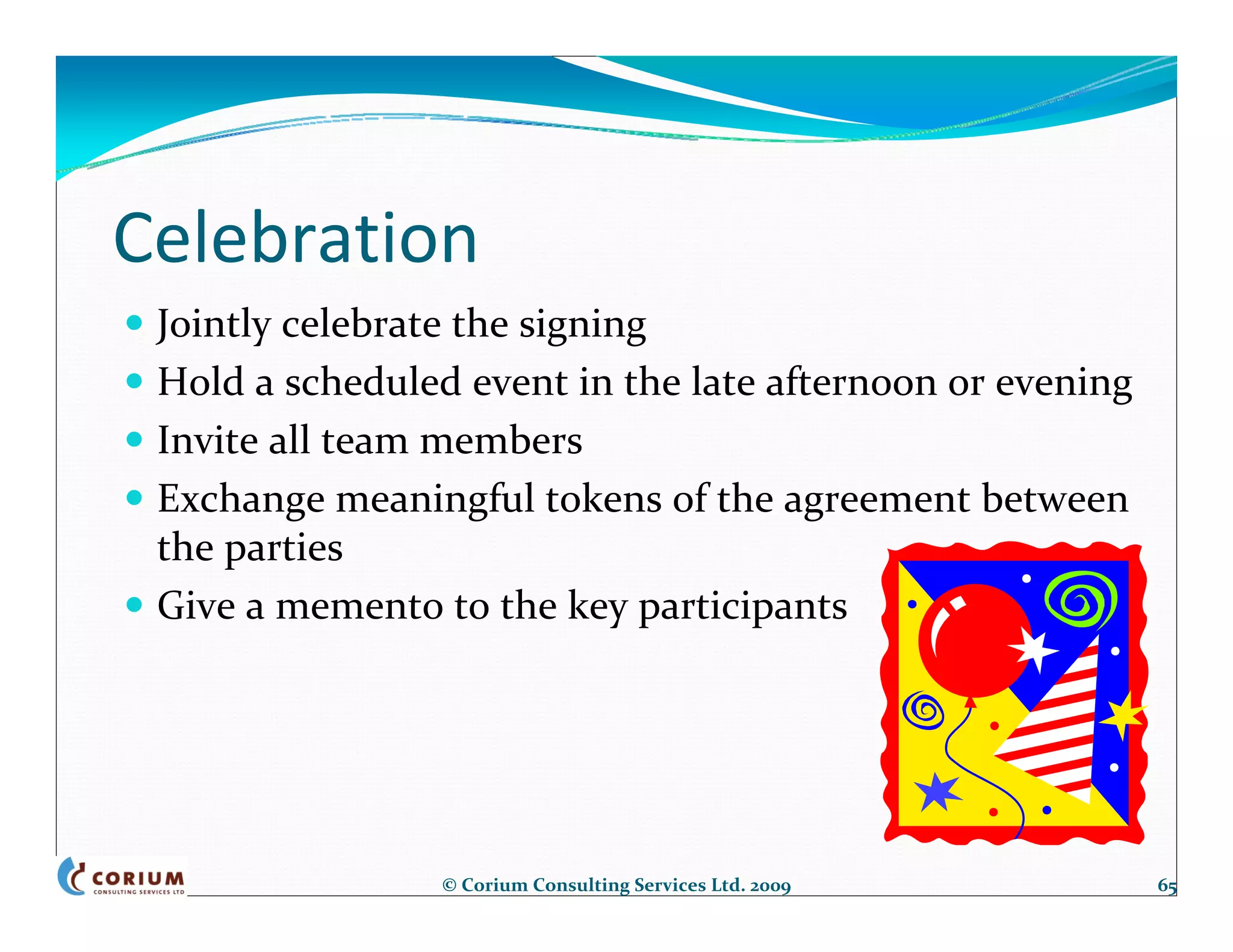 Celebration
 Jointly celebrate the signing
 Hold a scheduled event in the late afternoon or evening
 Invite all team members
 Exchange meaningful tokens of the agreement between 
 the parties
 Give a memento to the key participants




                © Corium Consulting Services Ltd. 2009     65
 