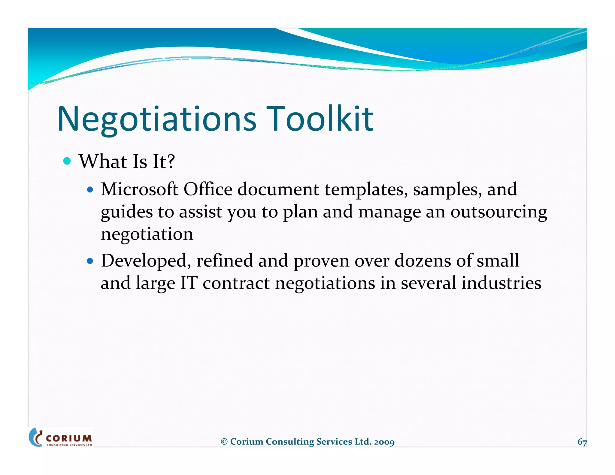 Negotiations Toolkit
 What Is It?
   Microsoft Office document templates, samples, and 
   guides to assist you to plan and manage an outsourcing 
   negotiation
   Developed, refined and proven over dozens of small 
   and large IT contract negotiations in several industries




                 © Corium Consulting Services Ltd. 2009       67
 